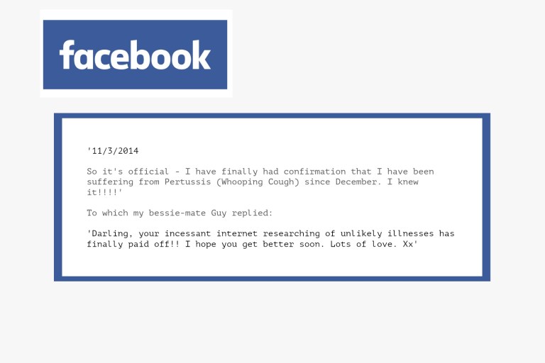 '11/3/2014 So it's official - I have finally had confirmation that I have been suffering from Pertussis (Whooping Cough) since December. I knew it!!!!' To which my bessie-mate Guy replied: 'Darling, your incessant internet researching of unlikely illnesses has finally paid off!! I hope you get better soon. Lots of love. Xx'